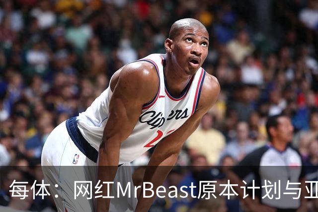 每体：网红MrBeast原本计划与亚马尔拍摄视频，但最终未能成行